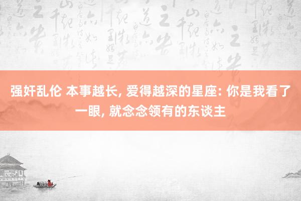 强奸乱伦 本事越长, 爱得越深的星座: 你是我看了一眼, 就念念领有的东谈主